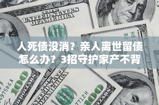 北京人死债没消？亲人离世留债怎么办？3招守护家产不背锅