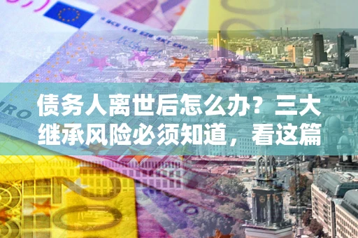 北京债务人离世后怎么办？三大继承风险必须知道，看这篇就够了
